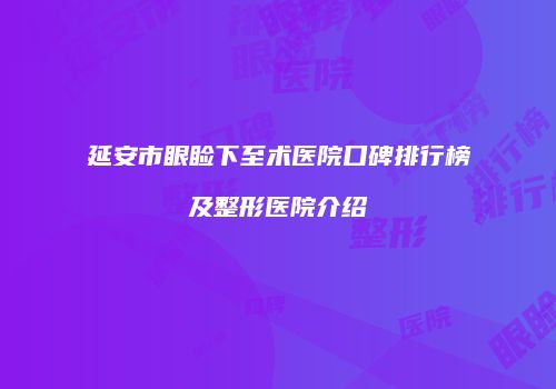 延安市眼睑下至术医院口碑排行榜及整形医院介绍