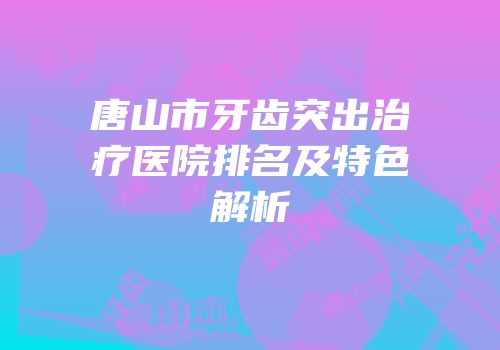 唐山市牙齿突出治疗医院排名及特色解析
