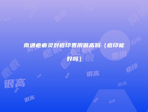 南通疤痕灵对痘印费用很高吗（痘印能好吗）