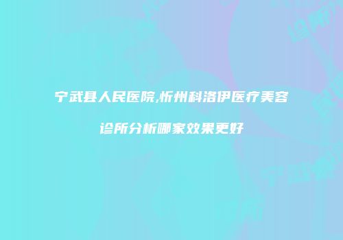 宁武县人民医院,忻州科洛伊医疗美容诊所分析哪家效果更好