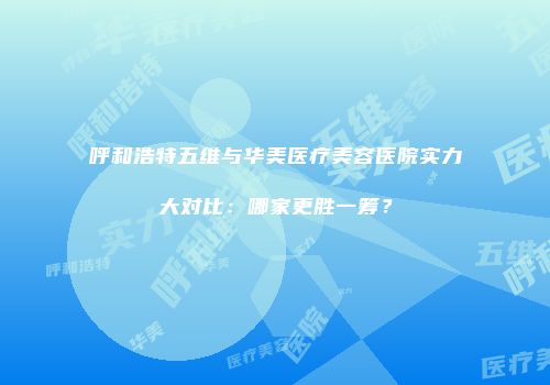 呼和浩特五维与华美医疗美容医院实力大对比：哪家更胜一筹？