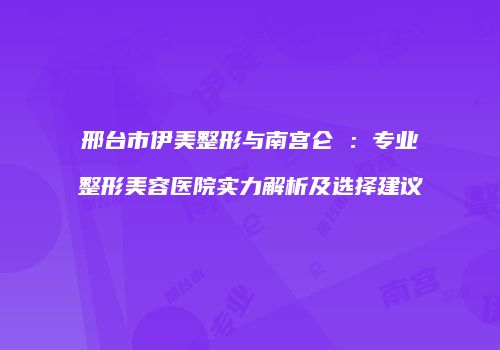 邢台市伊美整形与南宫仑垀：专业整形美容医院实力解析及选择建议