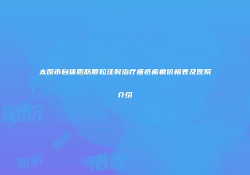 太原市自体脂肪颗粒注射治疗痤疮瘢痕价格表及医院介绍