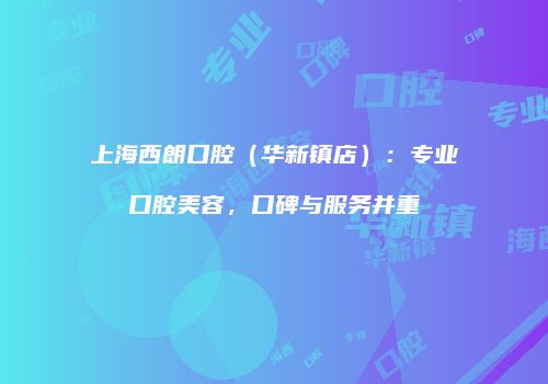 上海西朗口腔（华新镇店）：专业口腔美容，口碑与服务并重