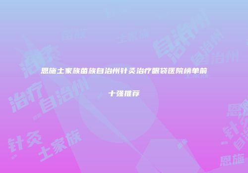 恩施土家族苗族自治州针灸治疗眼袋医院榜单前十强推荐