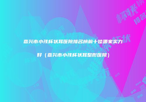 嘉兴市小孩杯状耳医院排名榜前十佳哪家实力好（嘉兴市小孩杯状耳整形医院）