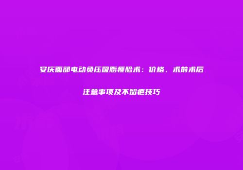 安庆面部电动负压吸脂瘦脸术：价格、术前术后注意事项及不留疤技巧