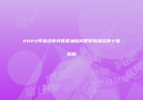 2025年宿迁市共轭亚油酸减肥医院排名前十佳揭晓