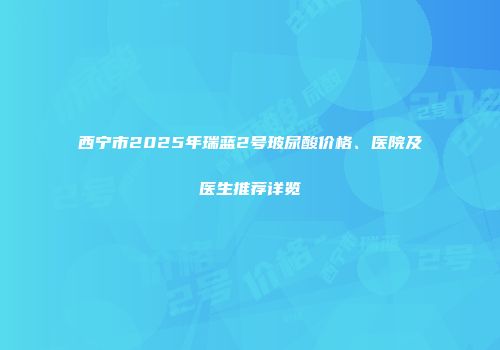 西宁市2025年瑞蓝2号玻尿酸价格、医院及医生推荐详览