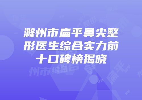 滁州市扁平鼻尖整形医生综合实力前十口碑榜揭晓