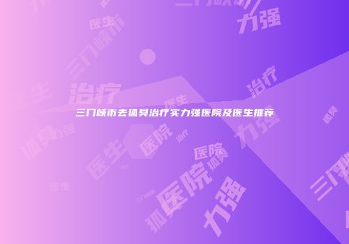 三门峡市去狐臭治疗实力强医院及医生推荐