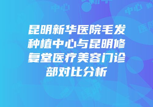 昆明新华医院毛发种植中心与昆明修复堂医疗美容门诊部对比分析