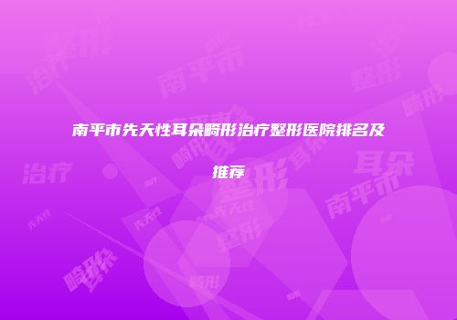 南平市先天性耳朵畸形治疗整形医院排名及推荐