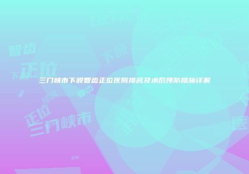 三门峡市下颌智齿正位医院排名及术后预防措施详解