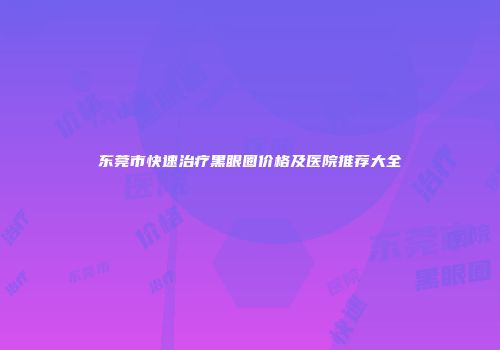 东莞市快速治疗黑眼圈价格及医院推荐大全