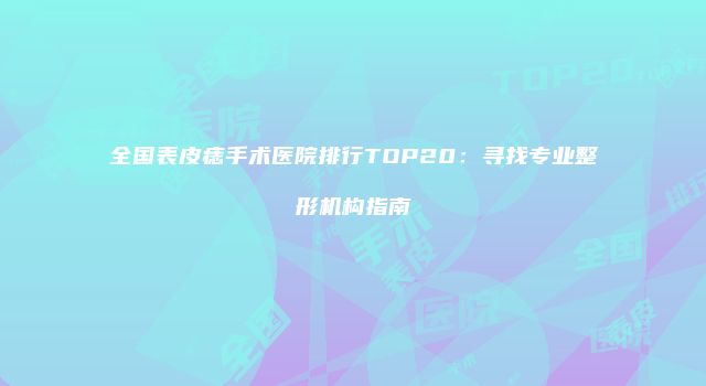 全国表皮痣手术医院排行TOP20：寻找专业整形机构指南