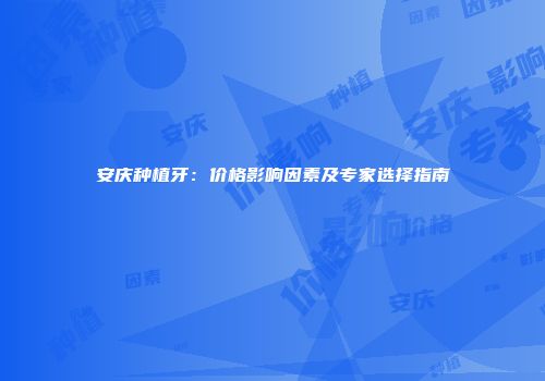 安庆种植牙：价格影响因素及专家选择指南