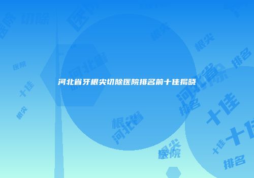 河北省牙根尖切除医院排名前十佳揭晓