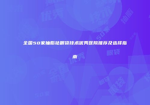 全国50家抽脂祛眼袋技术优秀医院推荐及选择指南
