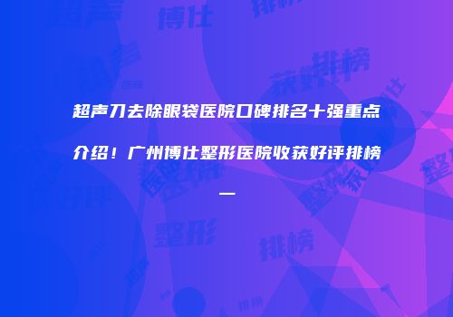 超声刀去除眼袋医院口碑排名十强重点介绍！广州博仕整形医院收获好评排榜一