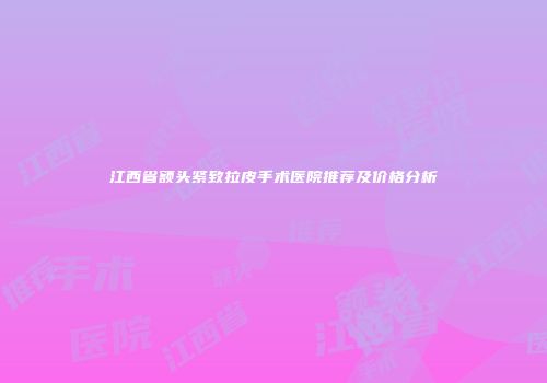 江西省额头紧致拉皮手术医院推荐及价格分析