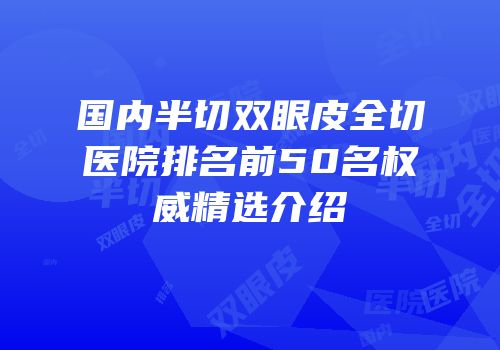 国内半切双眼皮全切医院排名前50名权威精选介绍