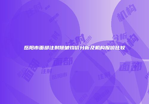 岳阳市面部注射除皱均价分析及机构报价比较