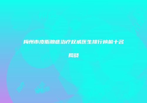 梅州市皮脂腺痣治疗权威医生排行榜前十名揭晓