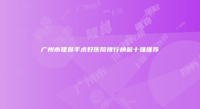 广州市隆鼻手术好医院排行榜前十强推荐