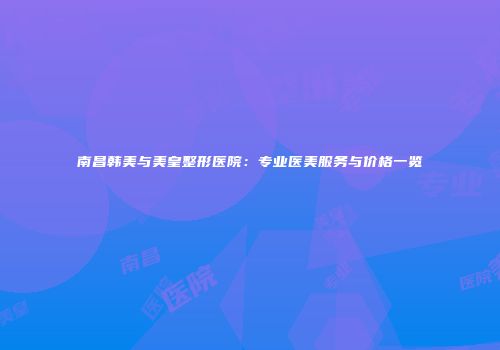 南昌韩美与美皇整形医院：专业医美服务与价格一览