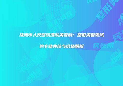 株洲市人民医院皮肤美容科：整形美容领域的专业典范与价格解析