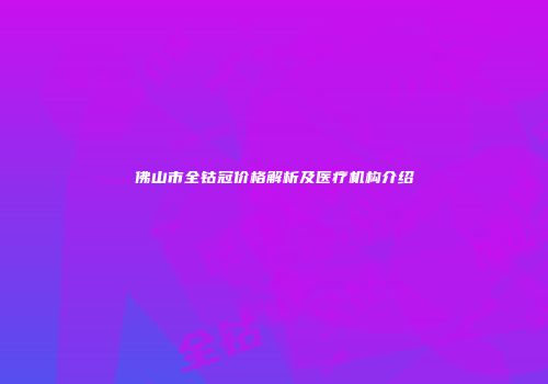 佛山市全钴冠价格解析及医疗机构介绍