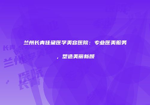 兰州长青佳黛医学美容医院：专业医美服务，塑造美丽新颜