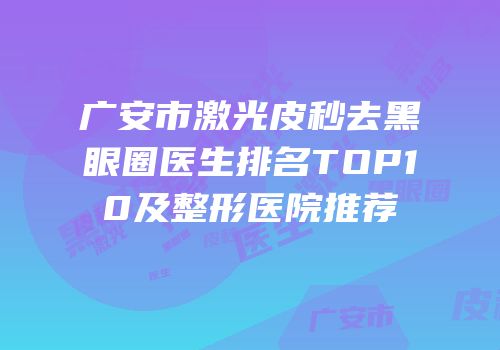 广安市激光皮秒去黑眼圈医生排名TOP10及整形医院推荐