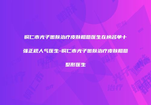 铜仁市光子嫩肤治疗皮肤粗糙医生在榜名单十强正规人气医生-铜仁市光子嫩肤治疗皮肤粗糙整形医生