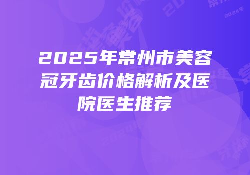2025年常州市美容冠牙齿价格解析及医院医生推荐