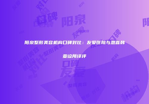 阳泉整形美容机构口碑对比：友爱医院与恩喜韩亚诊所详评