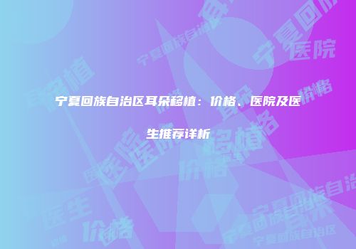 宁夏回族自治区耳朵移植：价格、医院及医生推荐详析