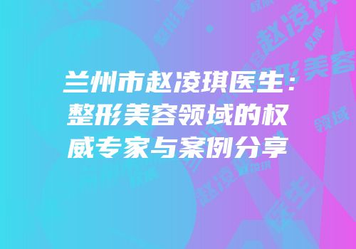 兰州市赵凌琪医生：整形美容领域的权威专家与案例分享