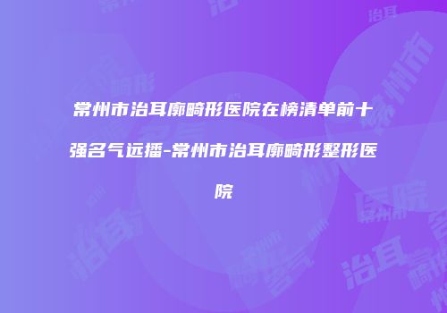 常州市治耳廓畸形医院在榜清单前十强名气远播-常州市治耳廓畸形整形医院