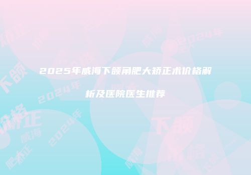 2025年威海下颌角肥大矫正术价格解析及医院医生推荐
