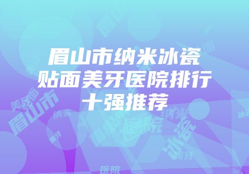 眉山市纳米冰瓷贴面美牙医院排行十强推荐