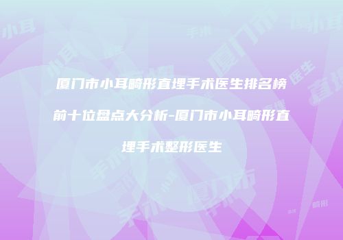 厦门市小耳畸形直埋手术医生排名榜前十位盘点大分析-厦门市小耳畸形直埋手术整形医生