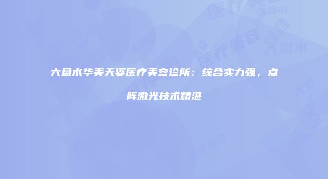 六盘水华美天姿医疗美容诊所：综合实力强，点阵激光技术精湛