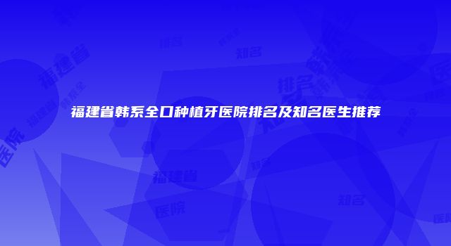 福建省韩系全口种植牙医院排名及知名医生推荐