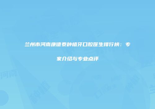 兰州市河南康德泰种植牙口腔医生排行榜：专家介绍与专业点评