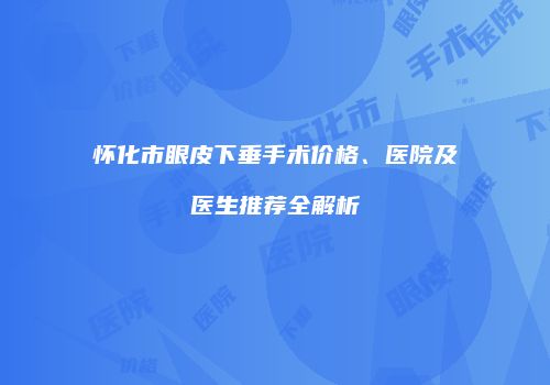 怀化市眼皮下垂手术价格、医院及医生推荐全解析
