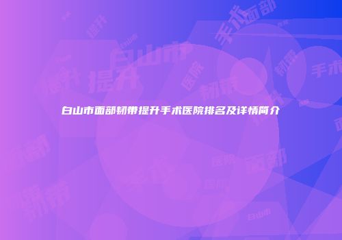 白山市面部韧带提升手术医院排名及详情简介