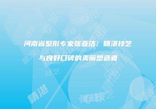 河南省整形专家张亚洁：精湛技艺与良好口碑的美丽塑造者