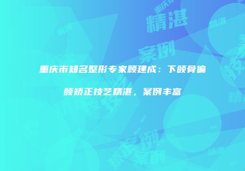 重庆市知名整形专家顾建成：下颌骨偏颌矫正技艺精湛，案例丰富